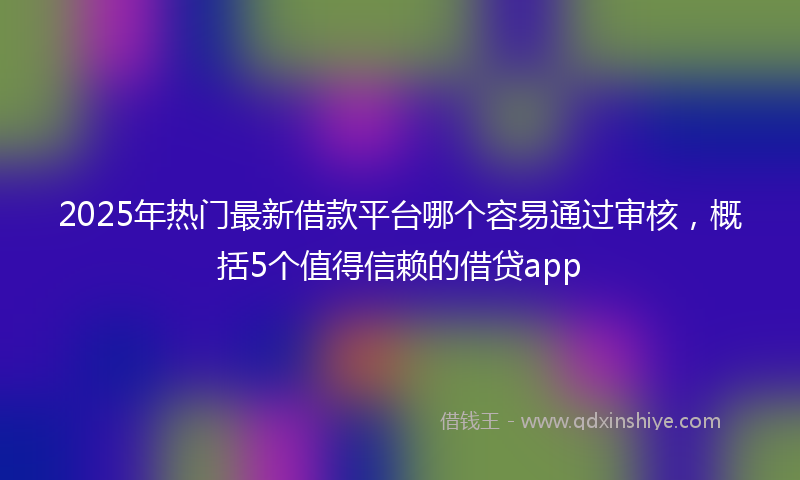 2025年热门最新借款平台哪个容易通过审核，概括5个值得信赖的借贷app