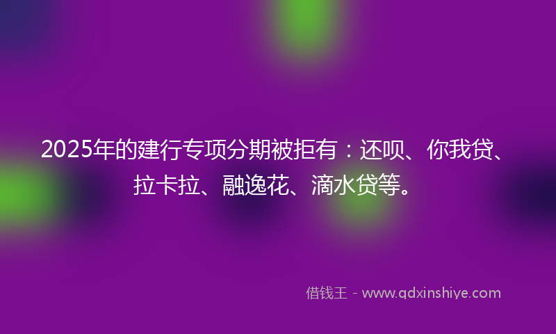 2025年的建行专项分期被拒有：还呗、你我贷、拉卡拉、融逸花、滴水贷等。
