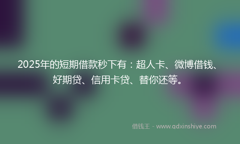 2025年的短期借款秒下有：超人卡、微博借钱、好期贷、信用卡贷、替你还等。