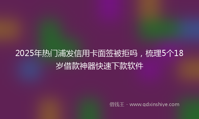 2025年热门浦发信用卡面签被拒吗，梳理5个18岁借款神器快速下款软件