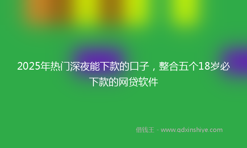 2025年热门深夜能下款的口子，整合五个18岁必下款的网贷软件