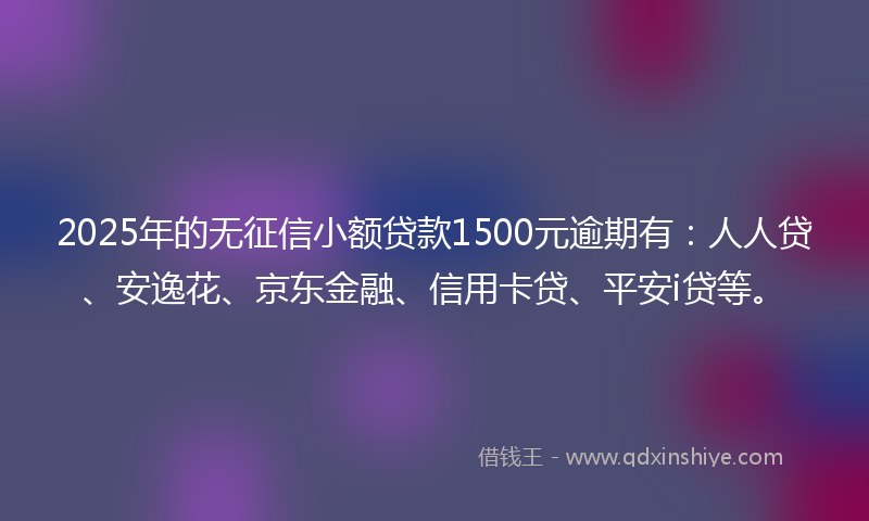 2025年的无征信小额贷款1500元逾期有：人人贷、安逸花、京东金融、信用卡贷、平安i贷等。