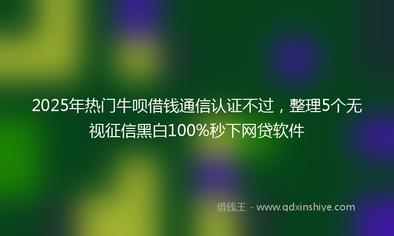2025年热门牛呗借钱通信认证不过，整理5个无视征信黑白100%秒下网贷软件