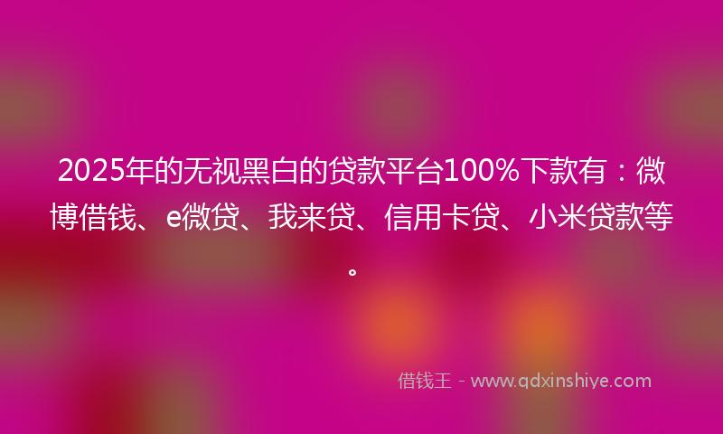 2025年的无视黑白的贷款平台100%下款有：微博借钱、e微贷、我来贷、信用卡贷、小米贷款等。