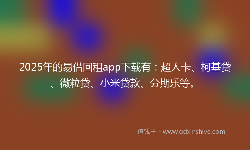 2025年的易借回租app下载有：超人卡、柯基贷、微粒贷、小米贷款、分期乐等。