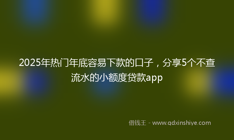 2025年热门年底容易下款的口子，分享5个不查流水的小额度贷款app