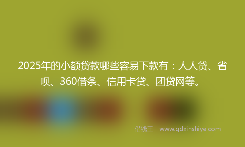 2025年的小额贷款哪些容易下款有：人人贷、省呗、360借条、信用卡贷、团贷网等。