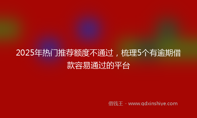2025年热门推荐额度不通过，梳理5个有逾期借款容易通过的平台