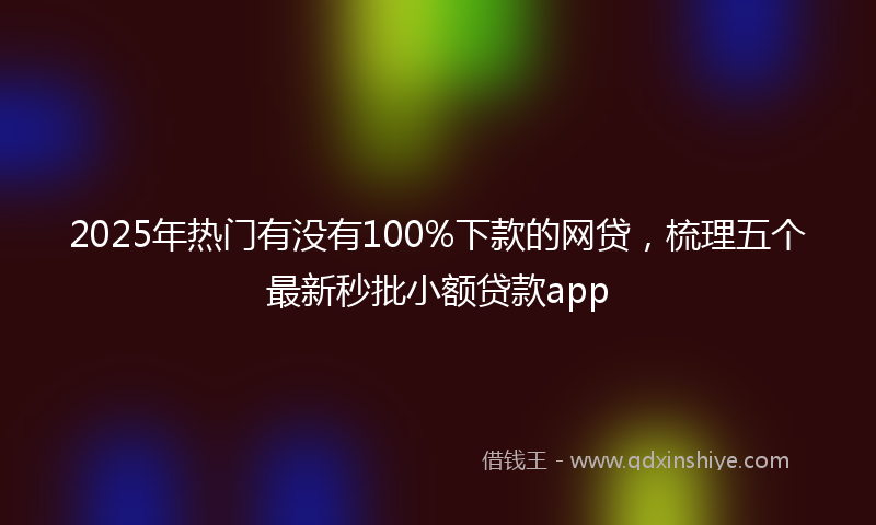 2025年热门有没有100%下款的网贷，梳理五个最新秒批小额贷款app