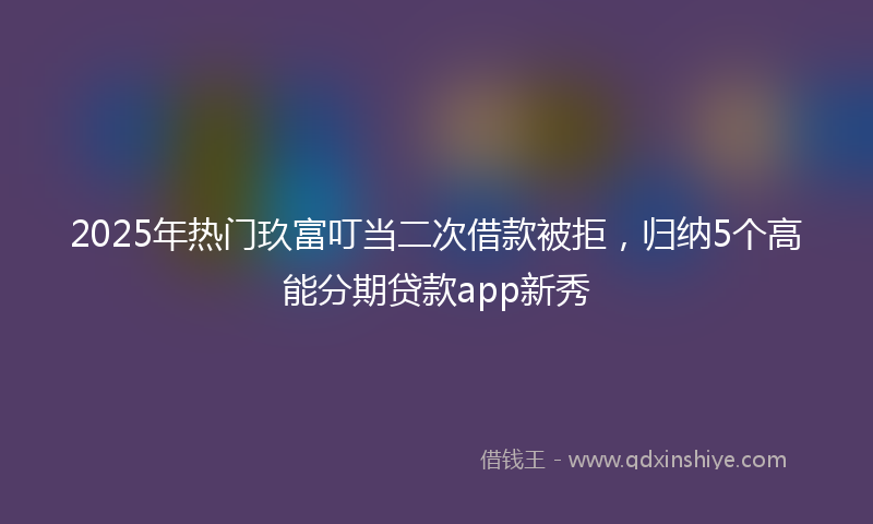 2025年热门玖富叮当二次借款被拒，归纳5个高能分期贷款app新秀