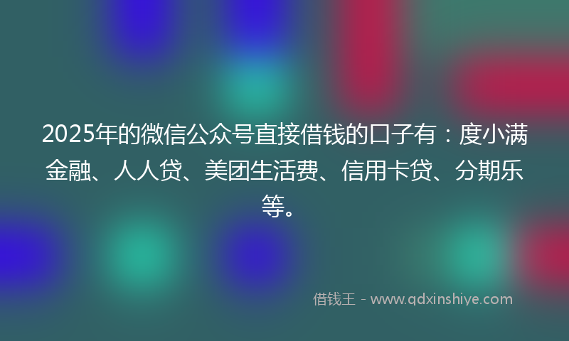 2025年的微信公众号直接借钱的口子有：度小满金融、人人贷、美团生活费、信用卡贷、分期乐等。