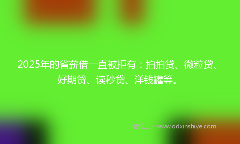 2025年的省薪借一直被拒有：拍拍贷、微粒贷、好期贷、读秒贷、洋钱罐等。