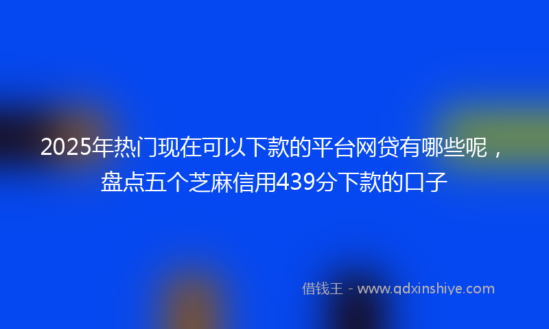 2025年热门现在可以下款的平台网贷有哪些呢，盘点五个芝麻信用439分下款的口子