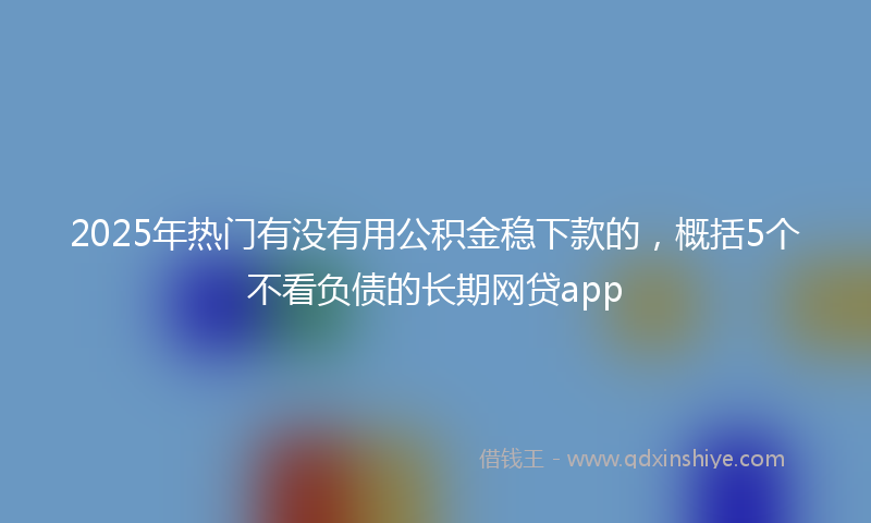 2025年热门有没有用公积金稳下款的，概括5个不看负债的长期网贷app