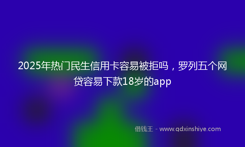 2025年热门民生信用卡容易被拒吗，罗列五个网贷容易下款18岁的app