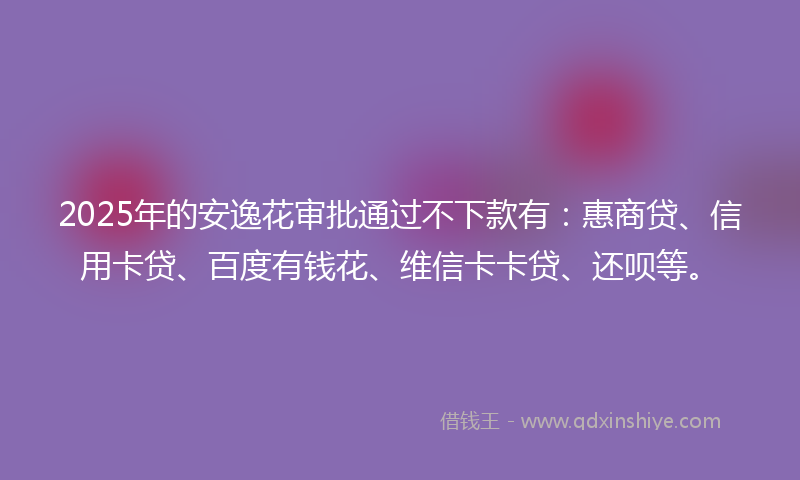 2025年的安逸花审批通过不下款有：惠商贷、信用卡贷、百度有钱花、维信卡卡贷、还呗等。