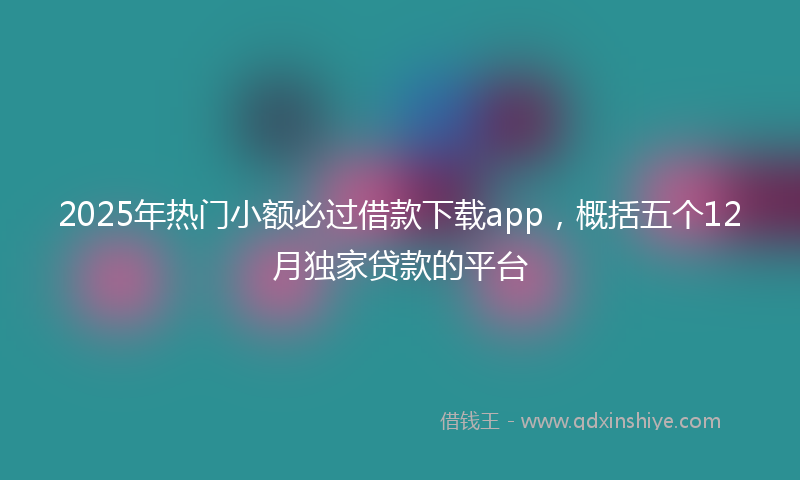 2025年热门小额必过借款下载app，概括五个12月独家贷款的平台