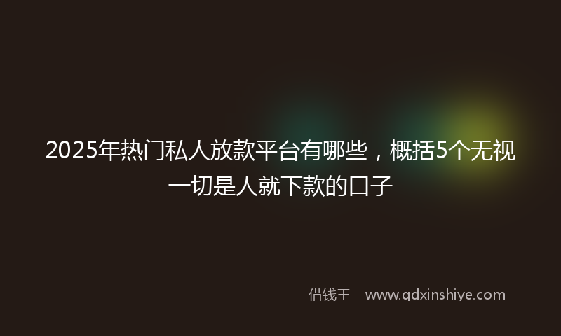 2025年热门私人放款平台有哪些，概括5个无视一切是人就下款的口子