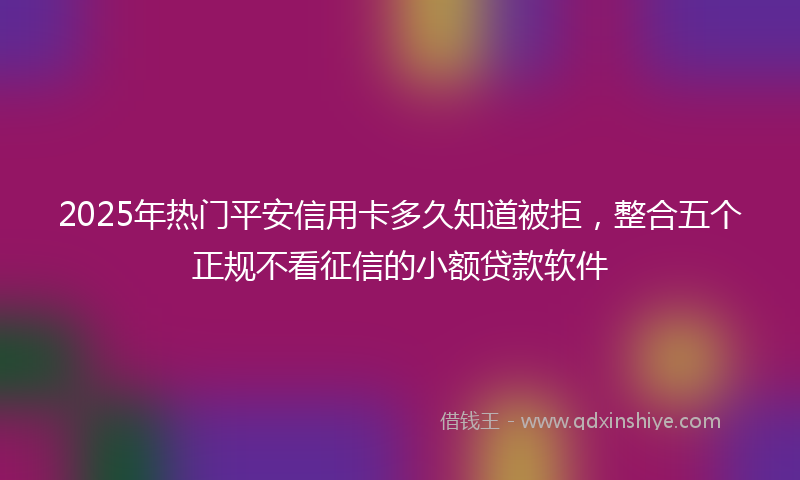 2025年热门平安信用卡多久知道被拒,整合五个正规不看征信的小额贷款软件