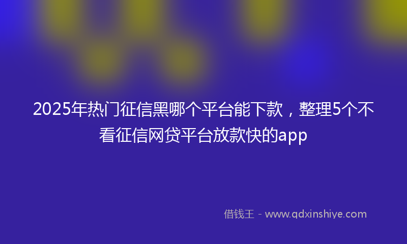2025年热门征信黑哪个平台能下款，整理5个不看征信网贷平台放款快的app