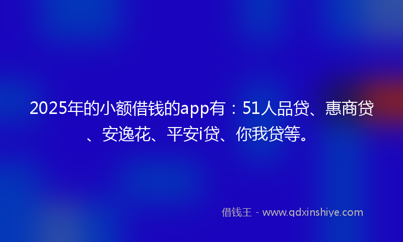 2025年的小额借钱的app有：51人品贷、惠商贷、安逸花、平安i贷、你我贷等。