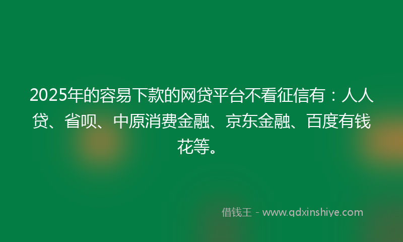 2025年的容易下款的网贷平台不看征信有：人人贷、省呗、中原消费金融、京东金融、百度有钱花等。