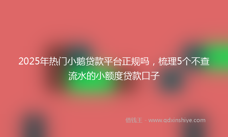 2025年热门小鹅贷款平台正规吗，梳理5个不查流水的小额度贷款口子