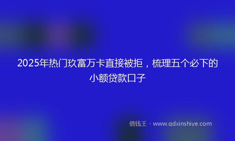 2025年热门玖富万卡直接被拒，梳理五个必下的小额贷款口子