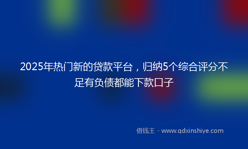2025年热门新的贷款平台，归纳5个综合评分不足有负债都能下款口子