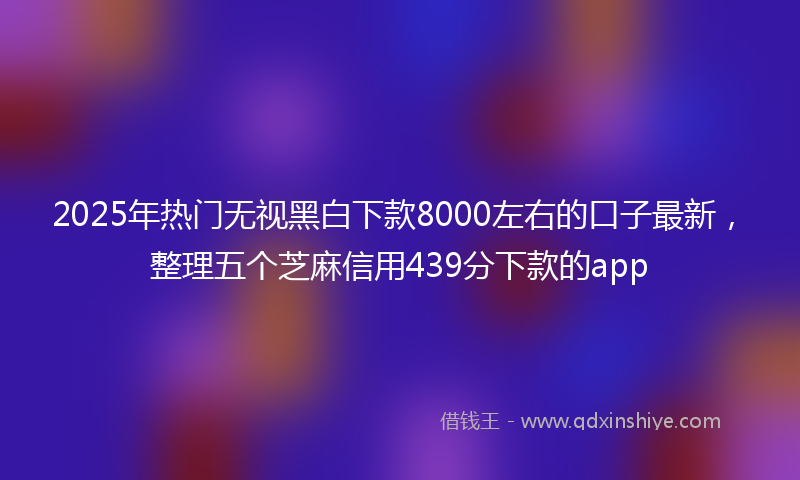 2025年热门无视黑白下款8000左右的口子最新，整理五个芝麻信用439分下款的app
