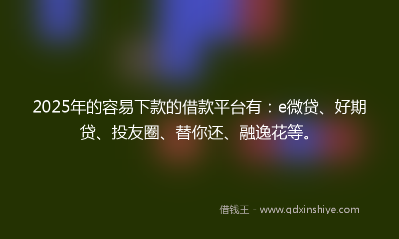 2025年的容易下款的借款平台有：e微贷、好期贷、投友圈、替你还、融逸花等。