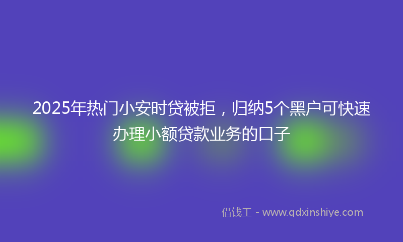 2025年热门小安时贷被拒，归纳5个黑户可快速办理小额贷款业务的口子