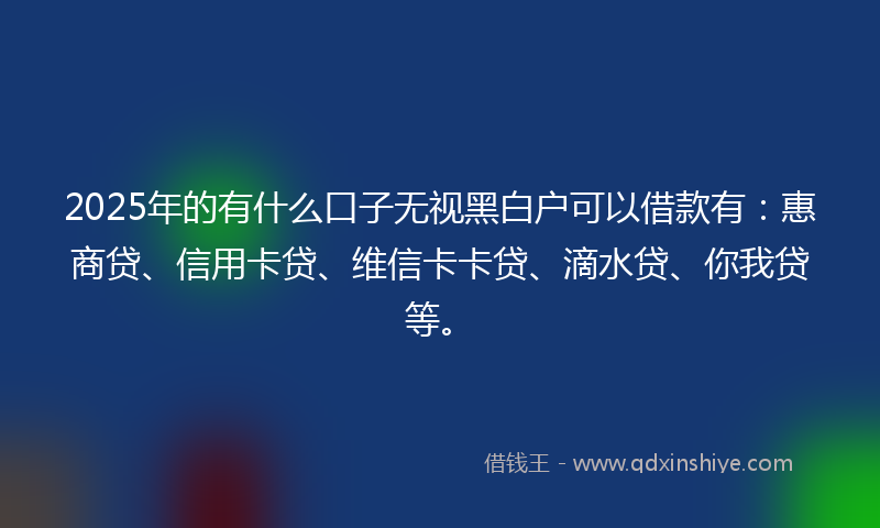 2025年的有什么口子无视黑白户可以借款有：惠商贷、信用卡贷、维信卡卡贷、滴水贷、你我贷等。