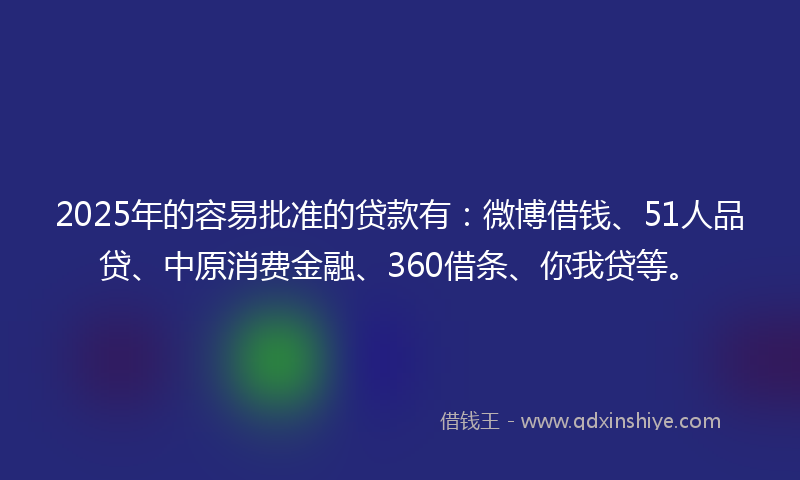 2025年的容易批准的贷款有：微博借钱、51人品贷、中原消费金融、360借条、你我贷等。