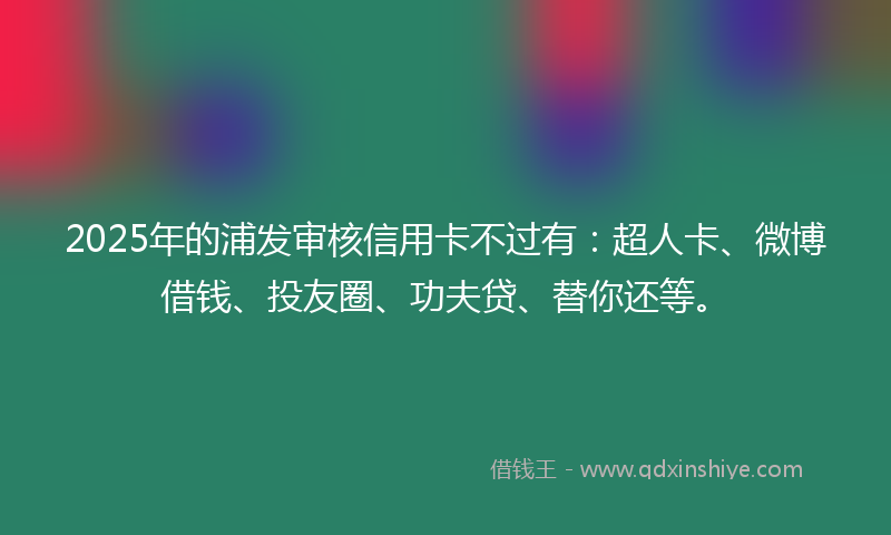2025年的浦发审核信用卡不过有：超人卡、微博借钱、投友圈、功夫贷、替你还等。