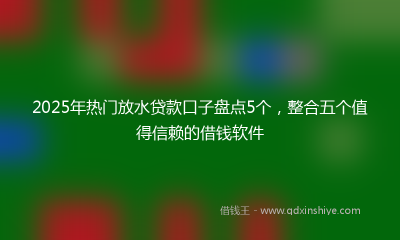 2025年热门放水贷款口子盘点5个，整合五个值得信赖的借钱软件