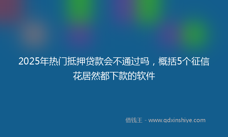 2025年热门抵押贷款会不通过吗，概括5个征信花居然都下款的软件