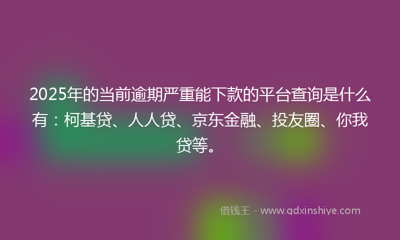 2025年的当前逾期严重能下款的平台查询是什么有：柯基贷、人人贷、京东金融、投友圈、你我贷等。
