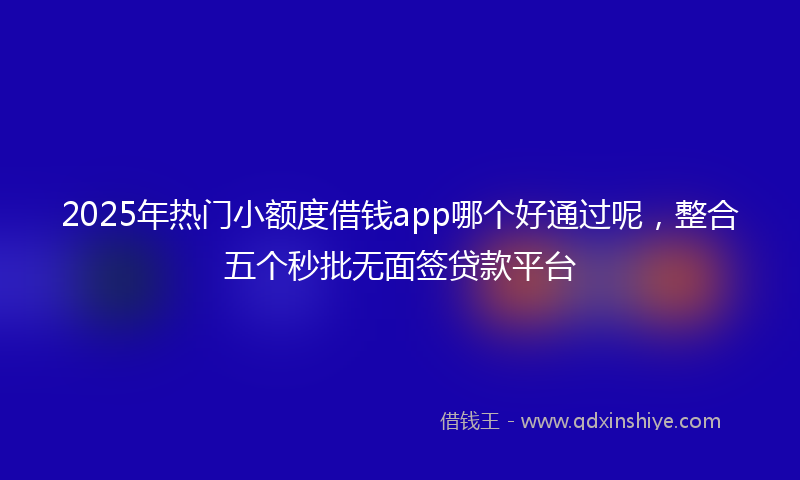2025年热门小额度借钱app哪个好通过呢，整合五个秒批无面签贷款平台