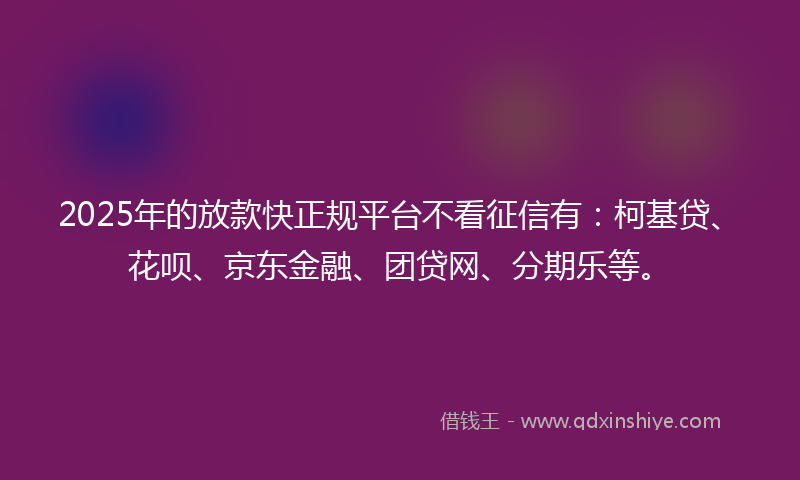 2025年的放款快正规平台不看征信有：柯基贷、花呗、京东金融、团贷网、分期乐等。