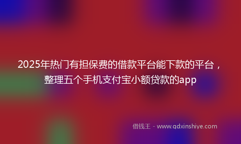 2025年热门有担保费的借款平台能下款的平台，整理五个手机支付宝小额贷款的app