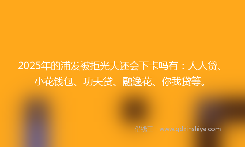 2025年的浦发被拒光大还会下卡吗有：人人贷、小花钱包、功夫贷、融逸花、你我贷等。