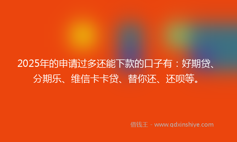 2025年的申请过多还能下款的口子有：好期贷、分期乐、维信卡卡贷、替你还、还呗等。