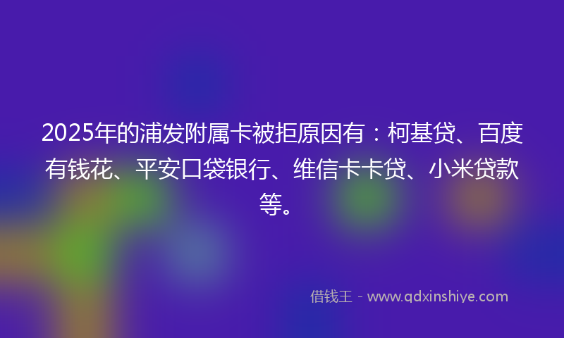 2025年的浦发附属卡被拒原因有：柯基贷、百度有钱花、平安口袋银行、维信卡卡贷、小米贷款等。