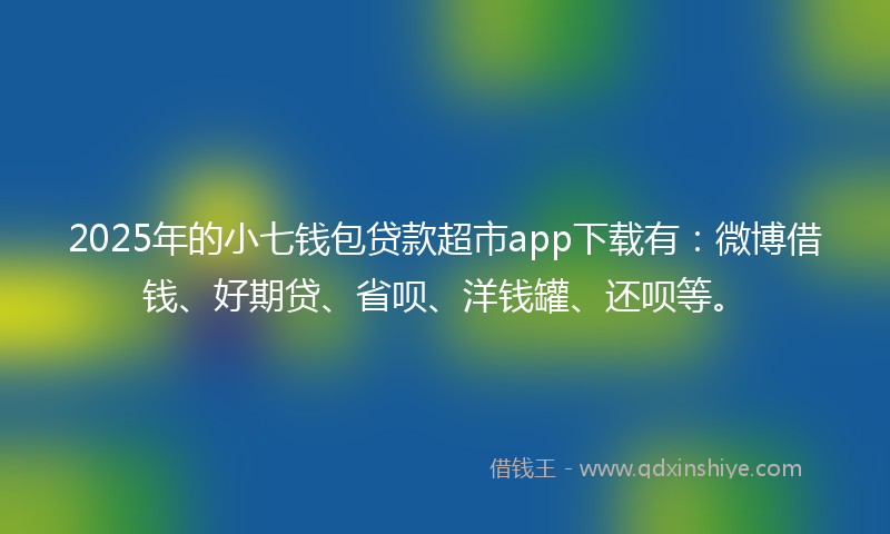 2025年的小七钱包贷款超市app下载有：微博借钱、好期贷、省呗、洋钱罐、还呗等。
