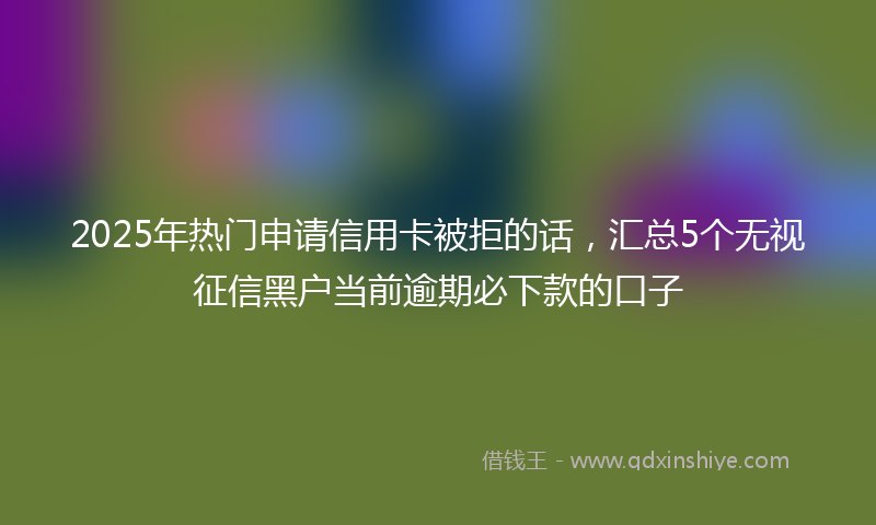 2025年热门申请信用卡被拒的话，汇总5个无视征信黑户当前逾期必下款的口子
