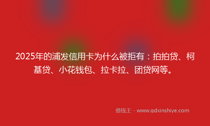 2025年的浦发信用卡为什么被拒有：拍拍贷、柯基贷、小花钱包、拉卡拉、团贷网等。