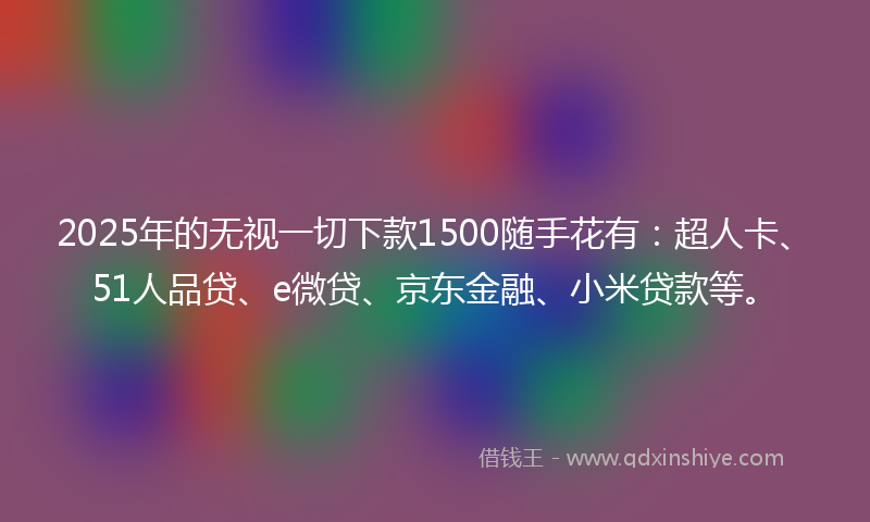 2025年的无视一切下款1500随手花有：超人卡、51人品贷、e微贷、京东金融、小米贷款等。