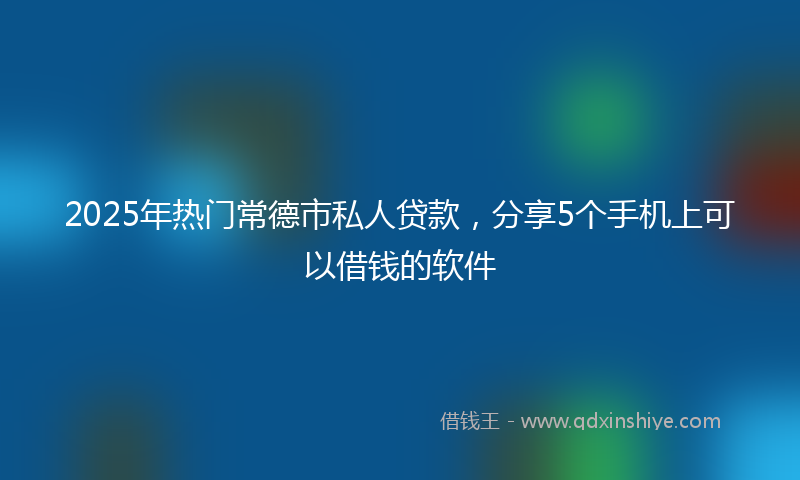2025年热门常德市私人贷款,分享5个手机上可以借钱的软件