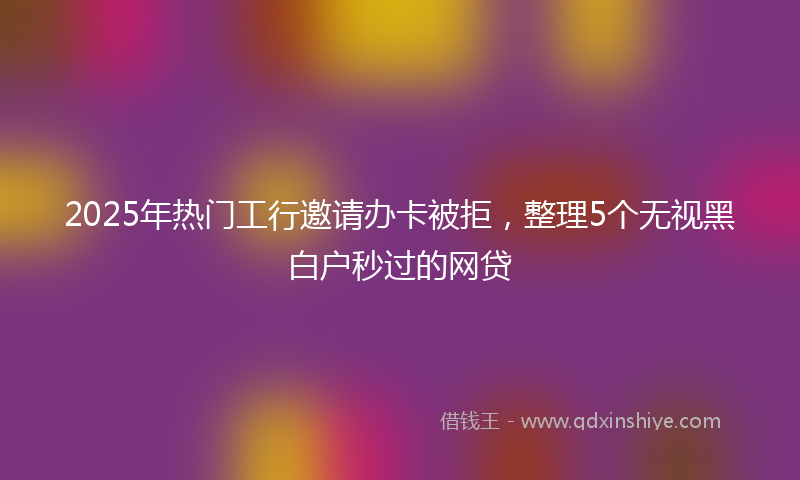 2025年热门工行邀请办卡被拒，整理5个无视黑白户秒过的网贷